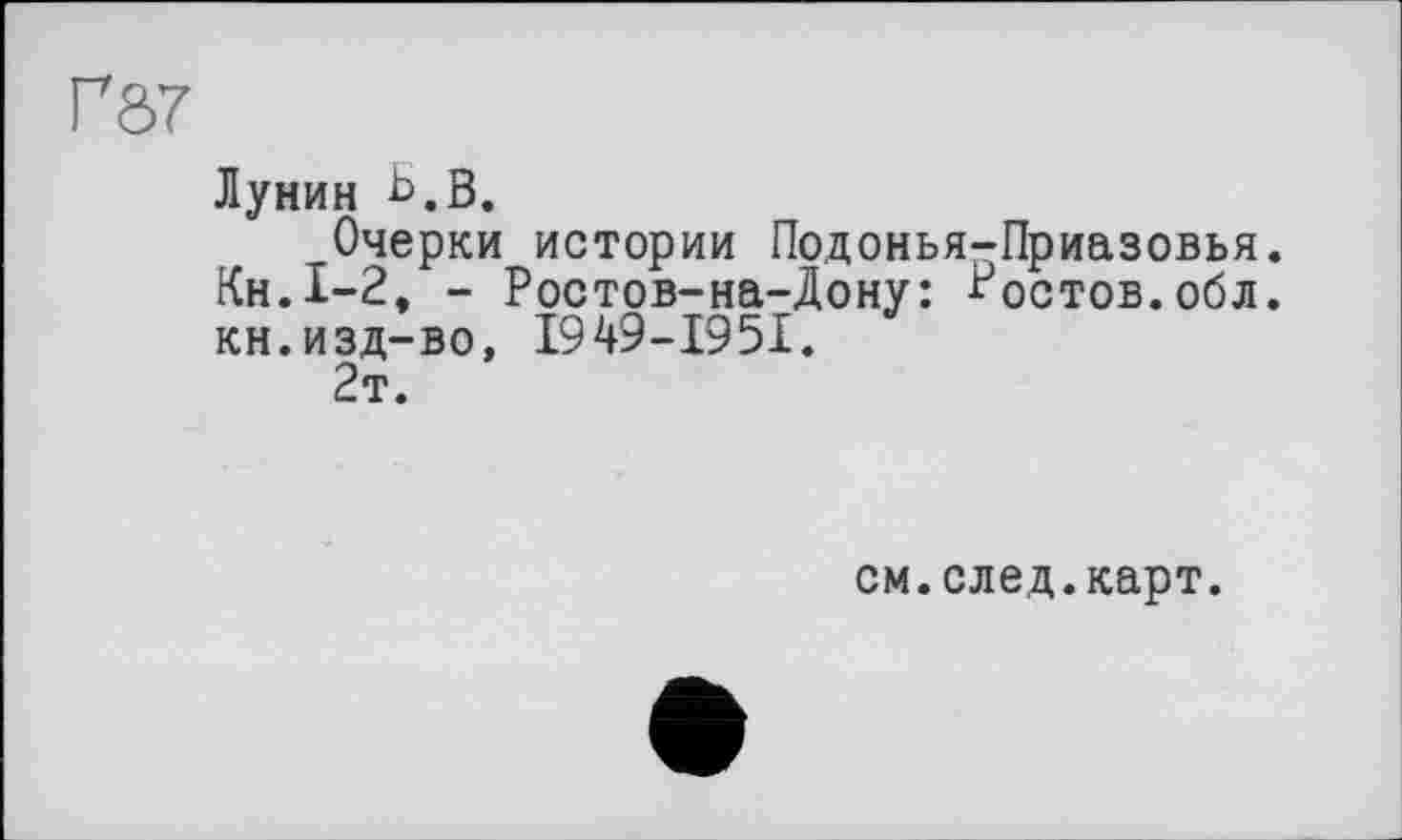 ﻿Г87
Лунин Ь.В.
Очерки истории Подонья-Приазовья. Кн.1-2, - Ростов-на-Дону: Ростов.обл. кн.изд-во, I949-I95I.
2т.
см.след.карт.